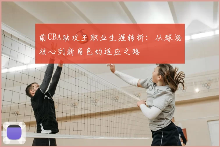 前CBA助攻王职业生涯转折：从球场核心到新角色的适应之路