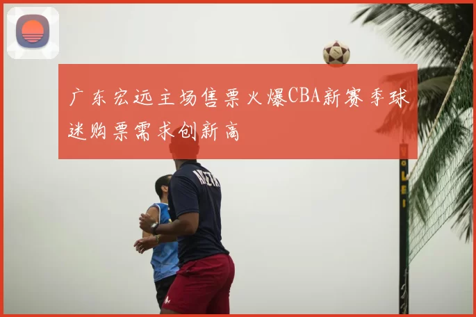 广东宏远主场售票火爆CBA新赛季球迷购票需求创新高