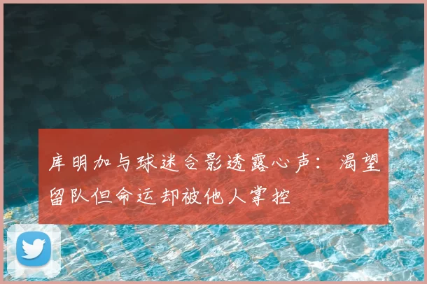 库明加与球迷合影透露心声：渴望留队但命运却被他人掌控