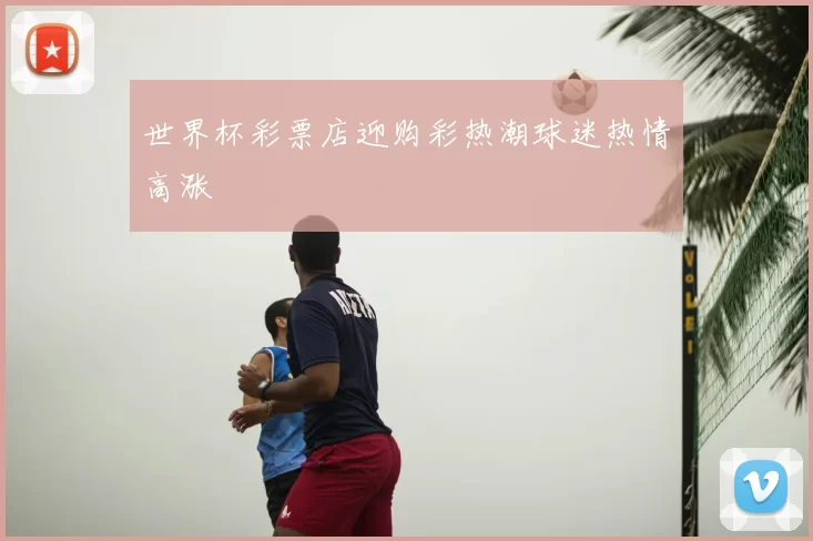 世界杯彩票店迎购彩热潮球迷热情高涨