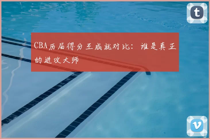 CBA历届得分王成就对比：谁是真正的进攻大师