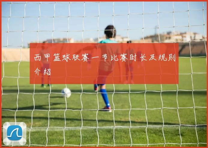 西甲篮球联赛一节比赛时长及规则介绍