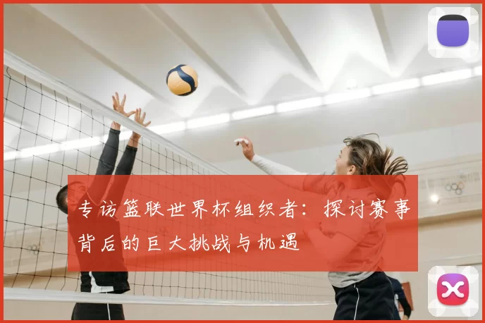 专访篮联世界杯组织者：探讨赛事背后的巨大挑战与机遇