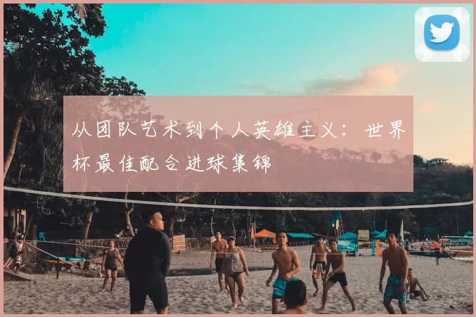 从团队艺术到个人英雄主义：世界杯最佳配合进球集锦