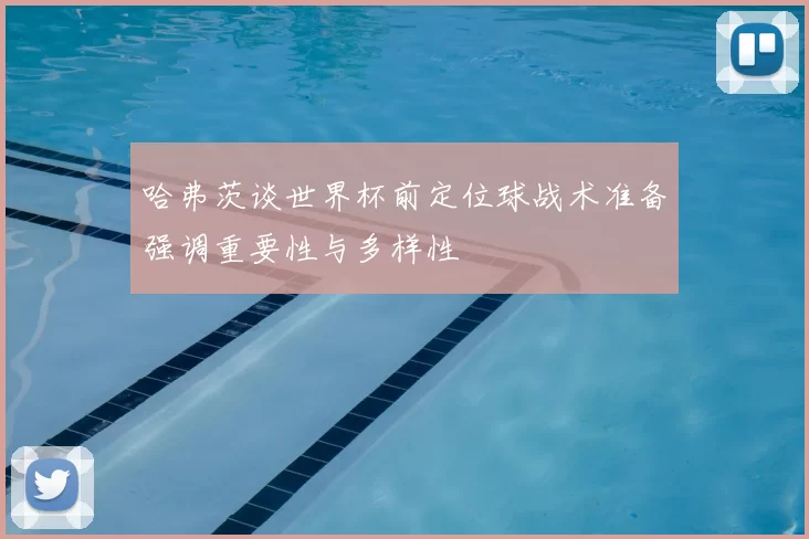 哈弗茨谈世界杯前定位球战术准备强调重要性与多样性