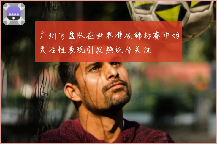 广州飞盘队在世界滑板锦标赛中的灵活性表现引发热议与关注