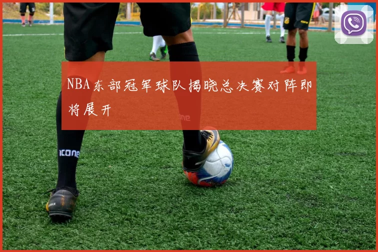 NBA东部冠军球队揭晓总决赛对阵即将展开