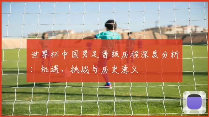 世界杯中国男足晋级历程深度分析：机遇、挑战与历史意义