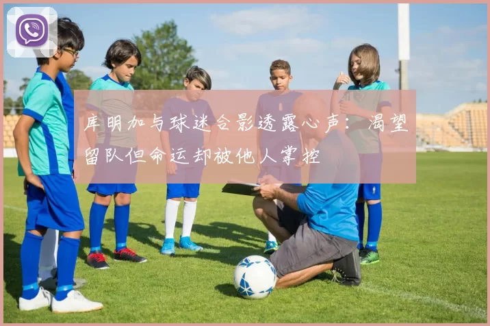库明加与球迷合影透露心声:渴望留队但命运却被他人掌控