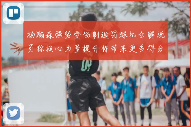 杨瀚森强势登场制造罚球机会解说员称核心力量提升将带来更多得分可能