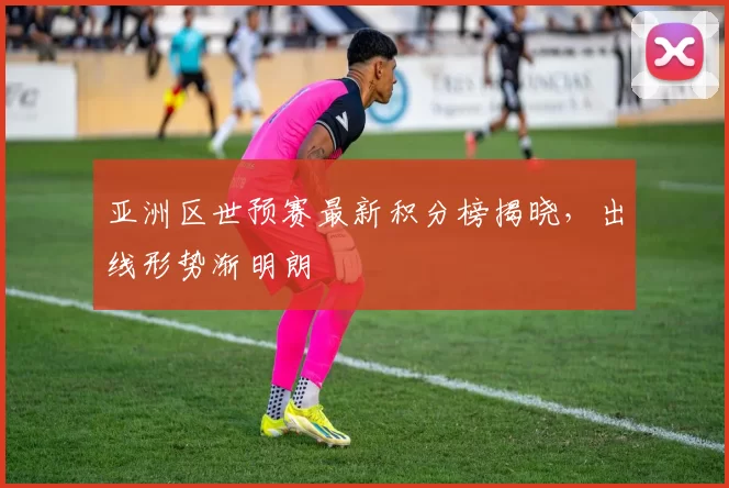 亚洲区世预赛最新积分榜揭晓，出线形势渐明朗