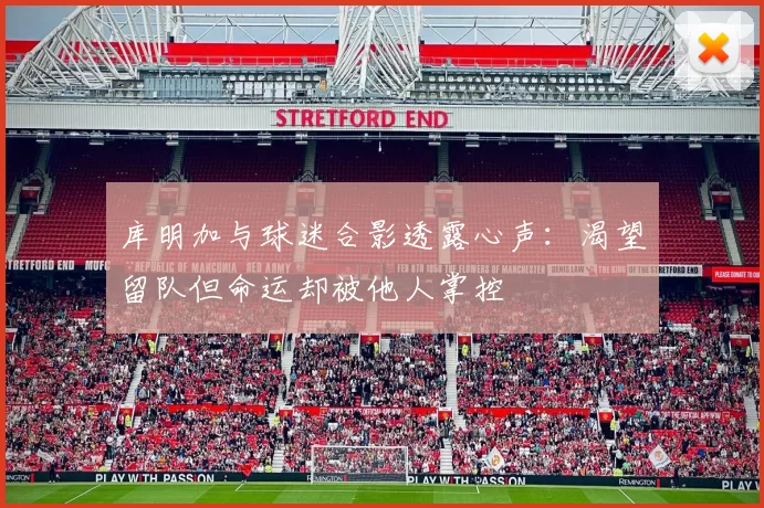 库明加与球迷合影透露心声：渴望留队但命运却被他人掌控