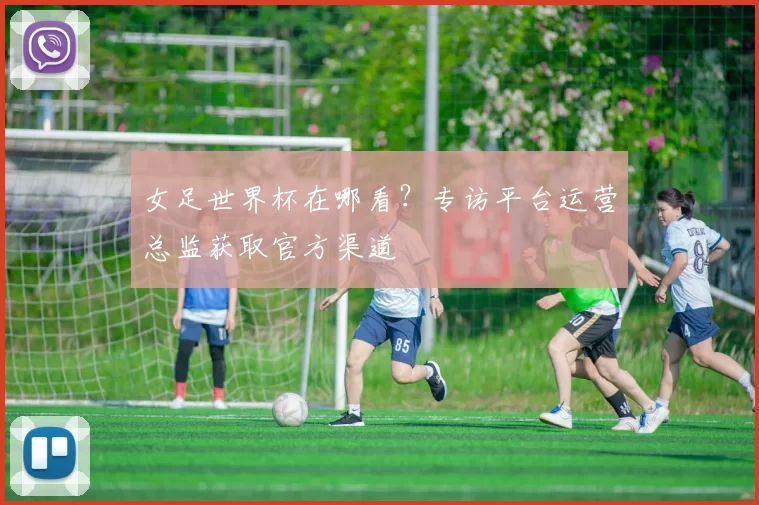 女足世界杯在哪看？专访平台运营总监获取官方渠道