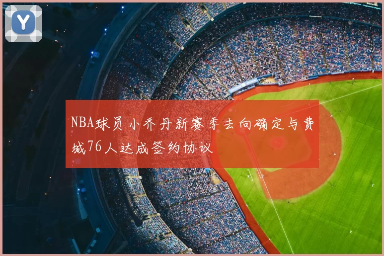 NBA球员小乔丹新赛季去向确定与费城76人达成签约协议