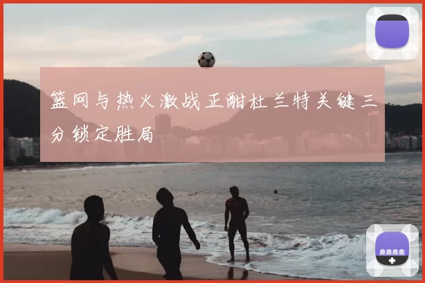 篮网与热火激战正酣杜兰特关键三分锁定胜局