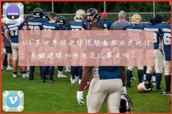 从C罗世界杯进球视频看其历史地位：关键进球如何决定比赛走向？