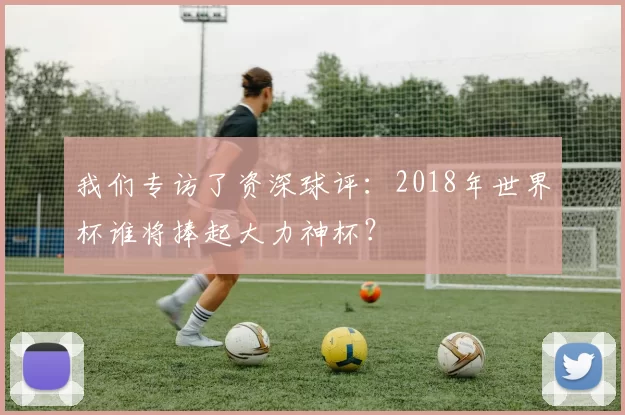 我们专访了资深球评:2018年世界杯谁将捧起大力神杯?