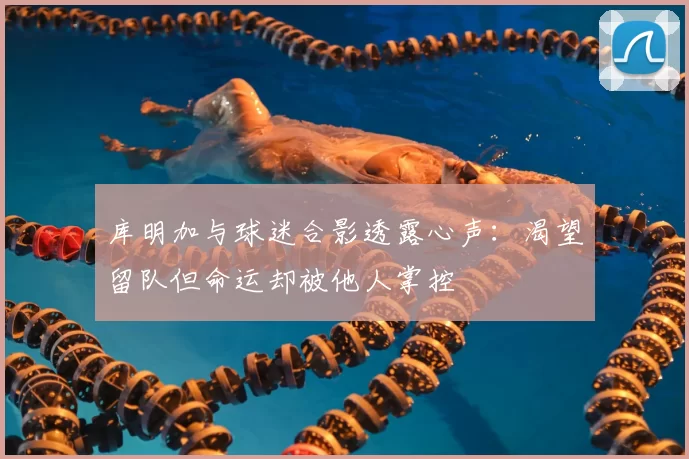 库明加与球迷合影透露心声：渴望留队但命运却被他人掌控