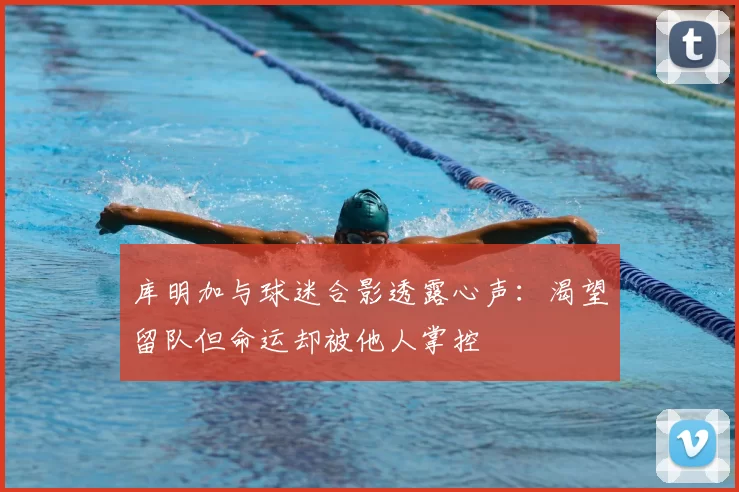 库明加与球迷合影透露心声：渴望留队但命运却被他人掌控