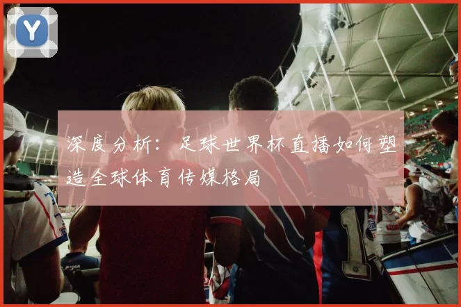 深度分析:足球世界杯直播如何塑造全球体育传媒格局