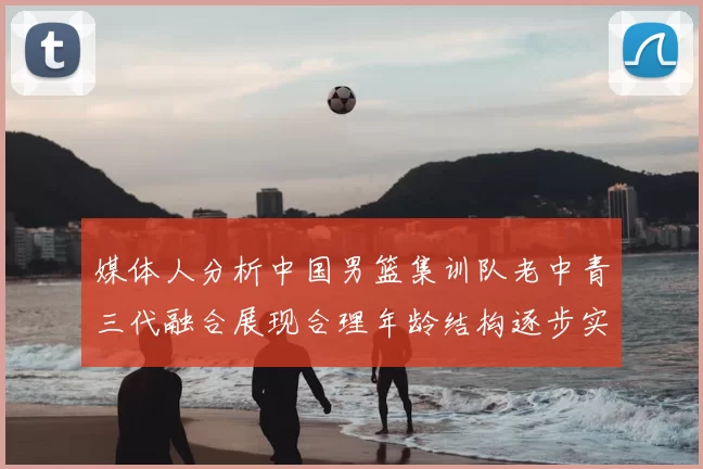 媒体人分析中国男篮集训队老中青三代融合展现合理年龄结构逐步实现换血