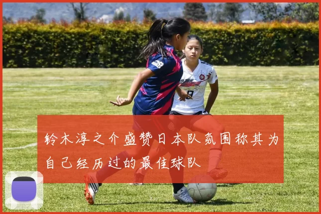 铃木淳之介盛赞日本队氛围称其为自己经历过的最佳球队