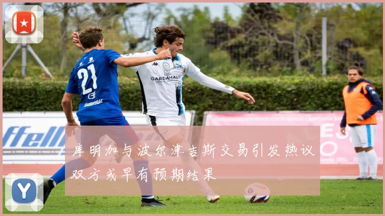 库明加与波尔津吉斯交易引发热议双方或早有预期结果