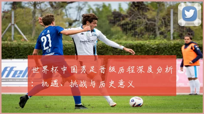 世界杯中国男足晋级历程深度分析:机遇、挑战与历史意义