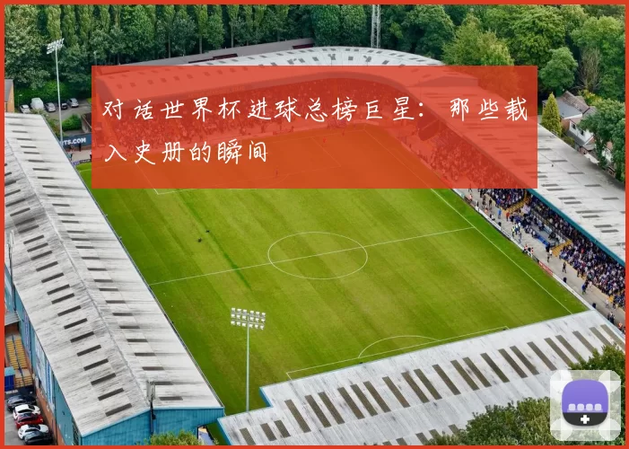 对话世界杯进球总榜巨星：那些载入史册的瞬间