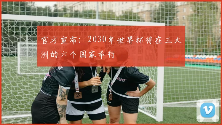 官方宣布：2030年世界杯将在三大洲的六个国家举行