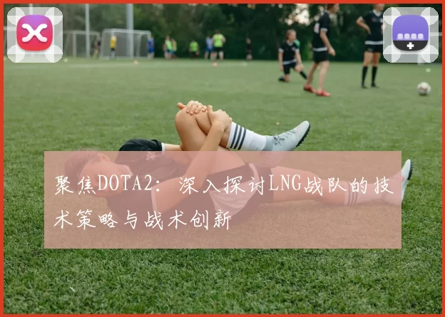 聚焦DOTA2：深入探讨LNG战队的技术策略与战术创新