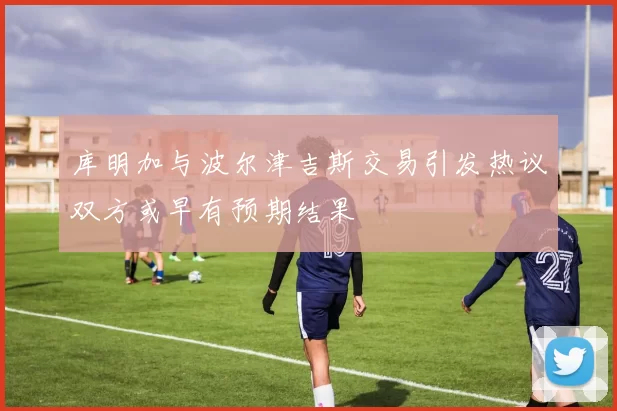 库明加与波尔津吉斯交易引发热议双方或早有预期结果