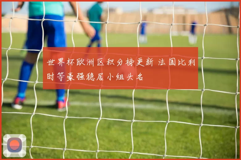 世界杯欧洲区积分榜更新 法国比利时等豪强稳居小组头名