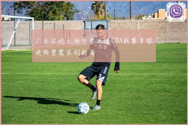 广东宏远主场售票火爆CBA新赛季球迷购票需求创新高