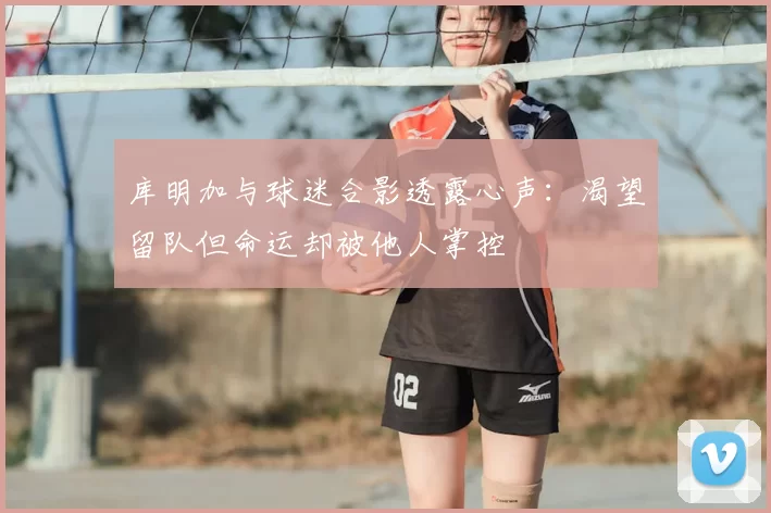 库明加与球迷合影透露心声:渴望留队但命运却被他人掌控