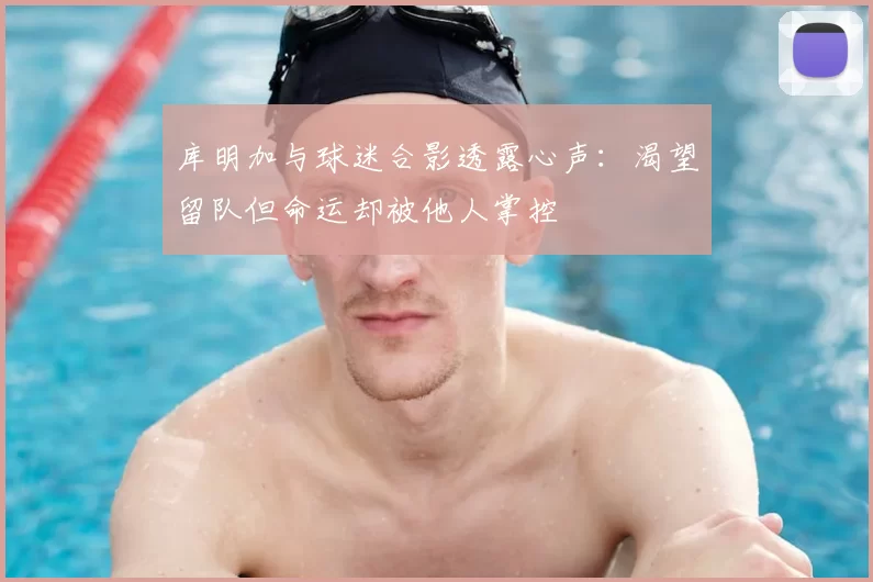库明加与球迷合影透露心声：渴望留队但命运却被他人掌控