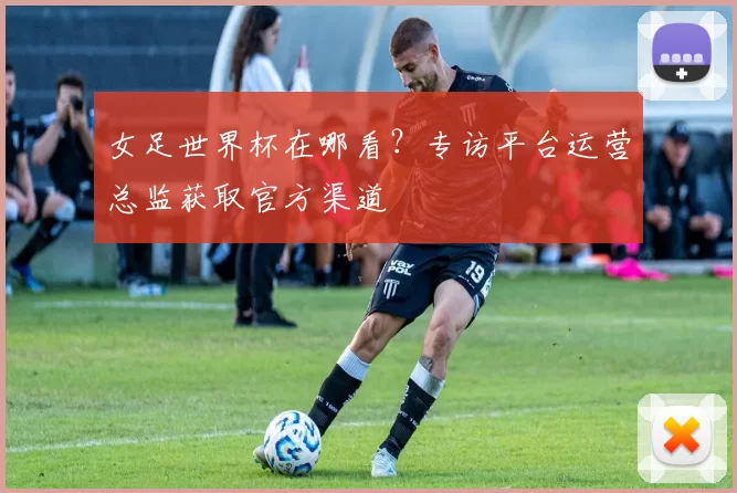 女足世界杯在哪看?专访平台运营总监获取官方渠道