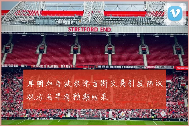 库明加与波尔津吉斯交易引发热议双方或早有预期结果
