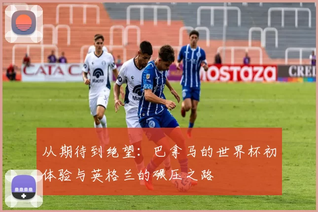 从期待到绝望:巴拿马的世界杯初体验与英格兰的碾压之路