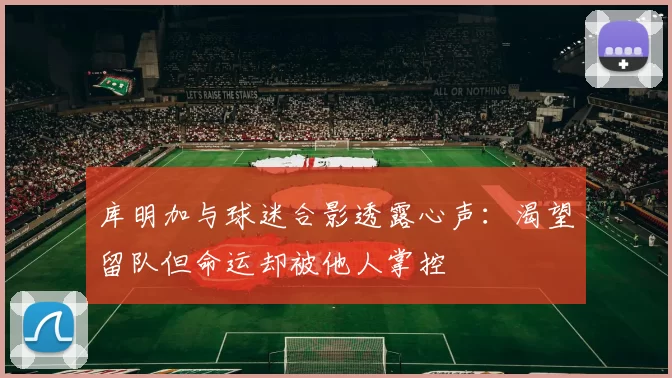 库明加与球迷合影透露心声:渴望留队但命运却被他人掌控