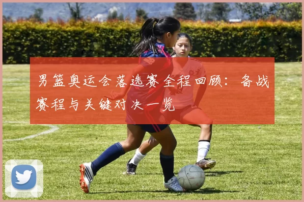 男篮奥运会落选赛全程回顾：备战赛程与关键对决一览