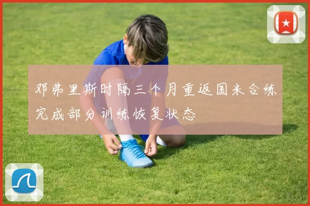 邓弗里斯时隔三个月重返国米合练完成部分训练恢复状态