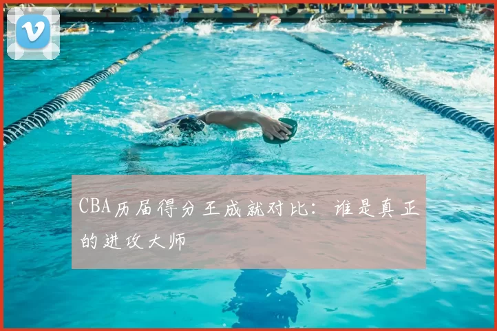CBA历届得分王成就对比：谁是真正的进攻大师
