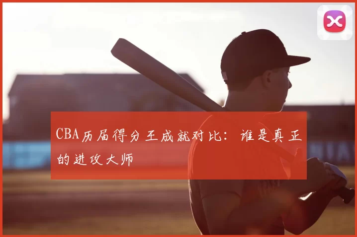 CBA历届得分王成就对比：谁是真正的进攻大师