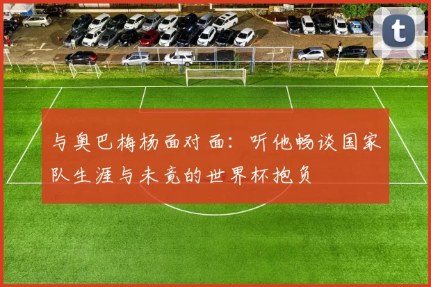与奥巴梅杨面对面：听他畅谈国家队生涯与未竟的世界杯抱负
