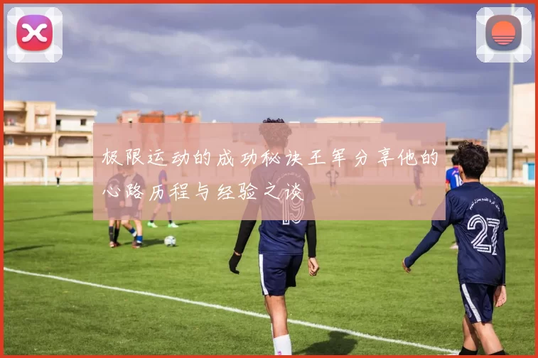 极限运动的成功秘诀王军分享他的心路历程与经验之谈