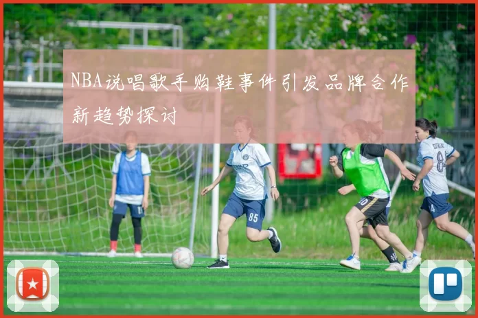 NBA说唱歌手购鞋事件引发品牌合作新趋势探讨