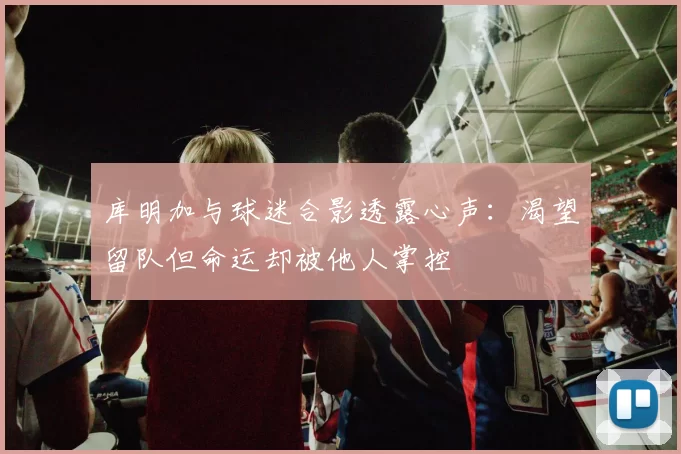 库明加与球迷合影透露心声:渴望留队但命运却被他人掌控