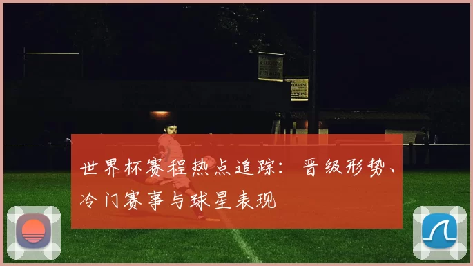 世界杯赛程热点追踪:晋级形势、冷门赛事与球星表现