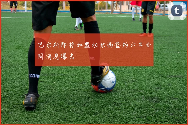 巴尔科即将加盟切尔西签约六年合同消息曝光